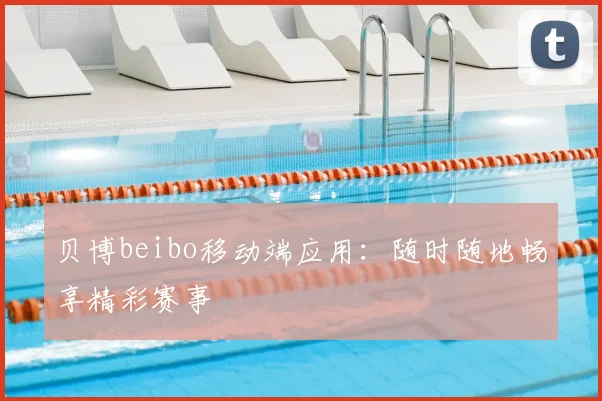 贝博beibo移动端应用：随时随地畅享精彩赛事