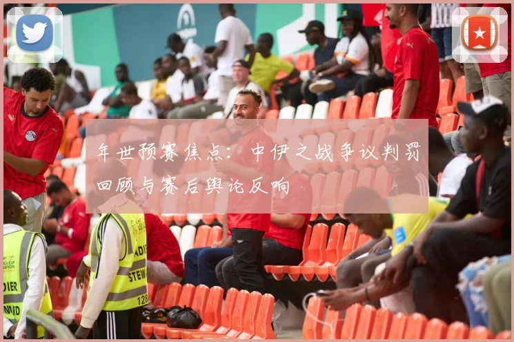 年世预赛焦点:中伊之战争议判罚回顾与赛后舆论反响