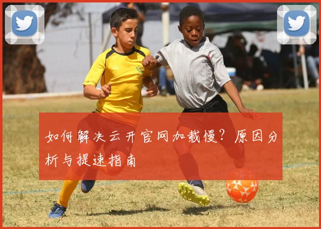 如何解决云开官网加载慢?原因分析与提速指南