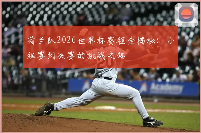 荷兰队2026世界杯赛程全揭秘：小组赛到决赛的挑战之路