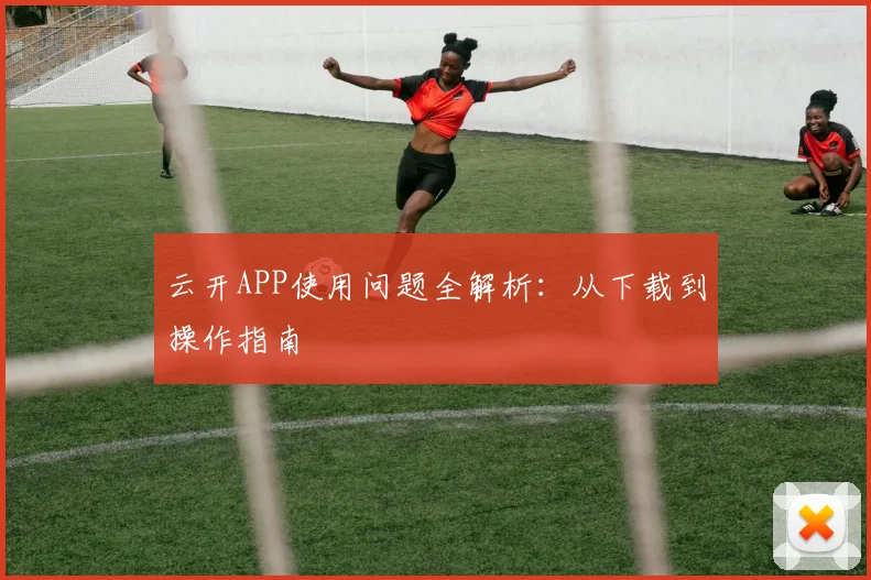 云开APP使用问题全解析:从下载到操作指南