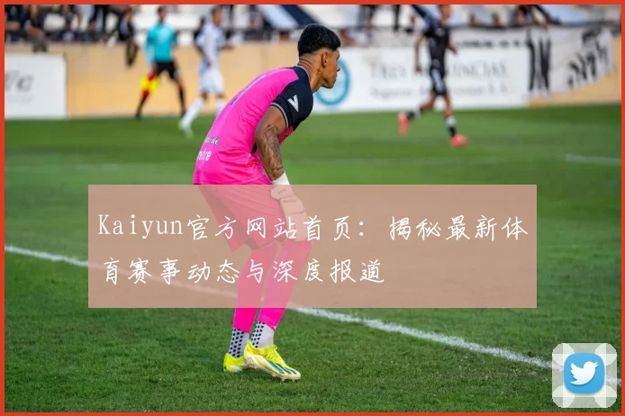 Kaiyun官方网站首页：揭秘最新体育赛事动态与深度报道