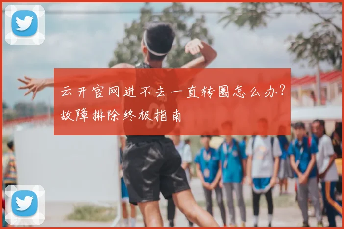 云开官网进不去一直转圈怎么办?故障排除终极指南