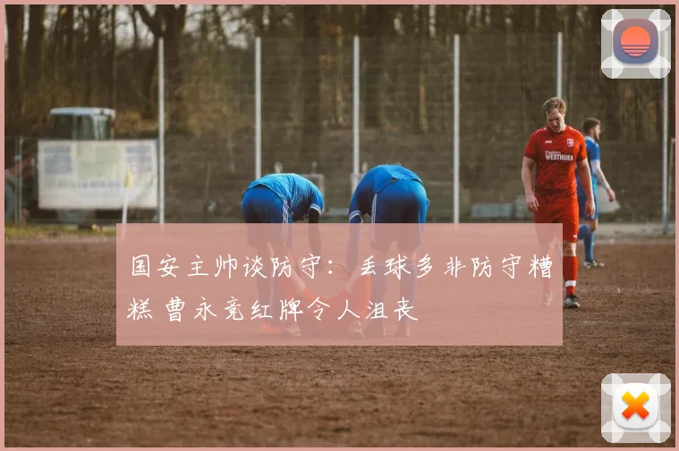 国安主帅谈防守：丢球多非防守糟糕 曹永竞红牌令人沮丧