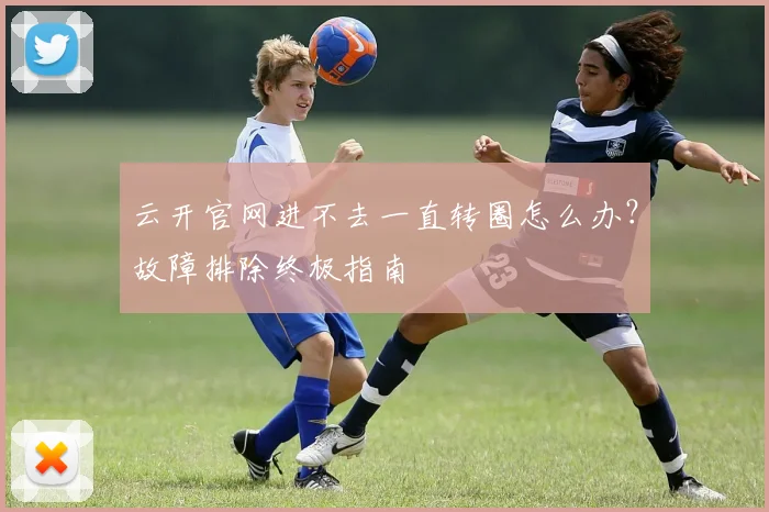 云开官网进不去一直转圈怎么办？故障排除终极指南