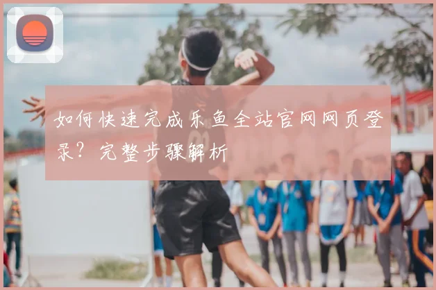 如何快速完成乐鱼全站官网网页登录？完整步骤解析